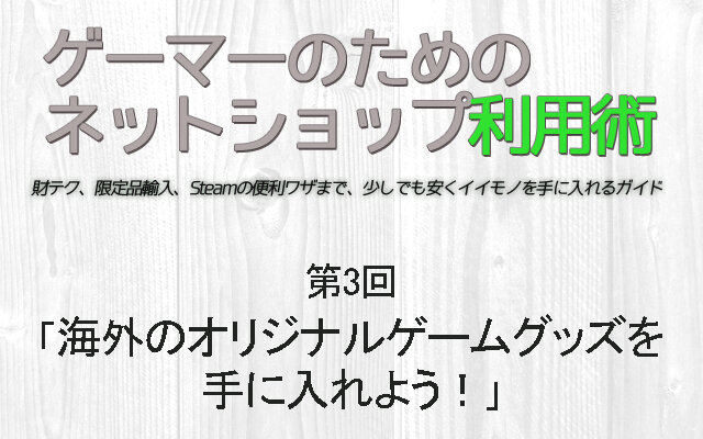 【ゲーマーのためのネットショップ利用術】第3回「海外のオリジナルゲームグッズを手に入れよう！」